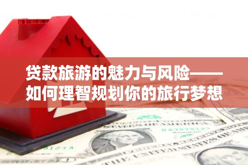 历下贷款旅游的魅力与风险——如何理智规划你的旅行梦想